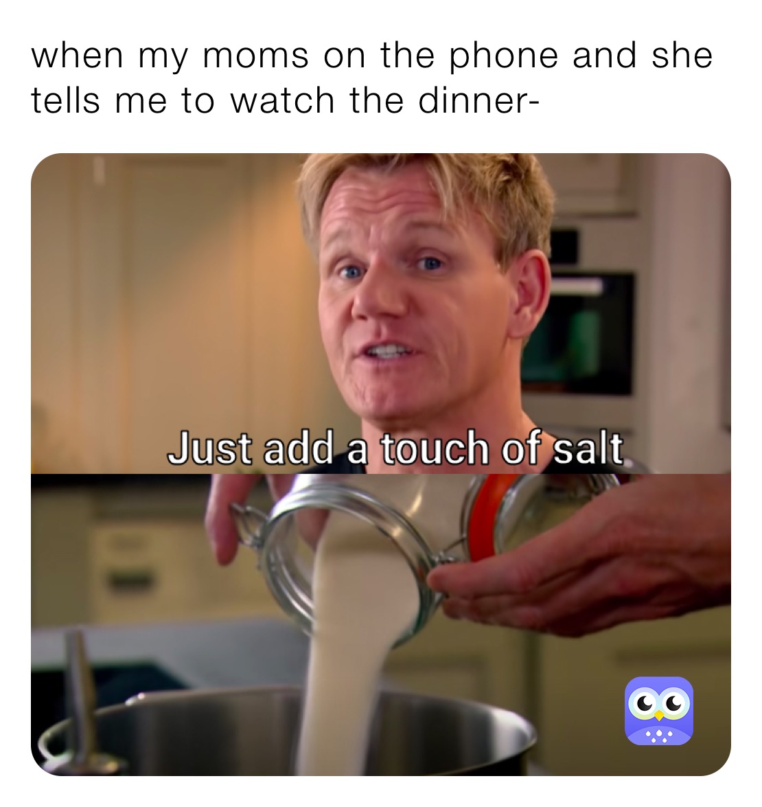 when my moms on the phone and she tells me to watch the dinner-