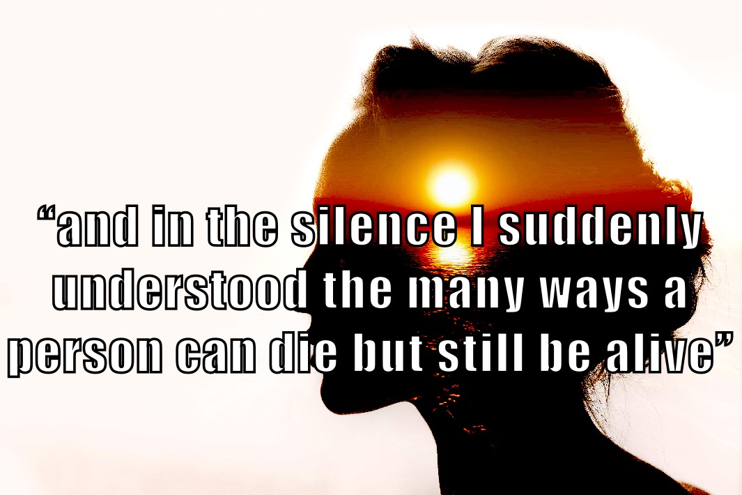 


“and in the silence I suddenly understood the many ways a person can die but still be alive” “and in the silence I suddenly understood the many ways a person can die but still be alive.”