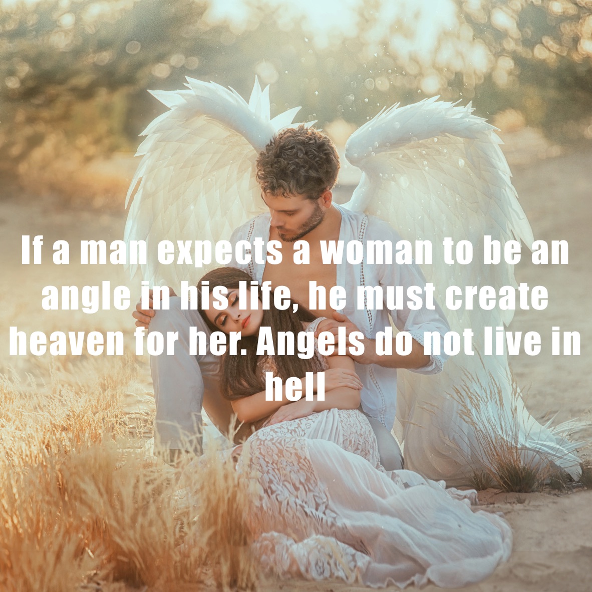 




If a man expects a woman to be an angle in his life, he must create heaven for her. Angels do not live in hell