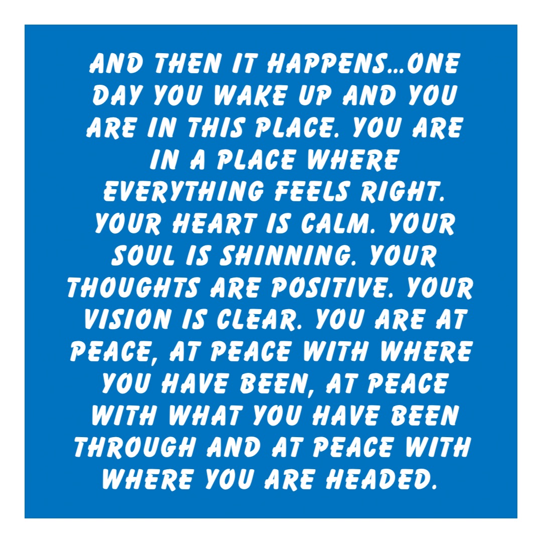 And then it happens…One day you wake up and you are in this place. You are in a place where everything feels right. Your heart is calm. Your soul is shinning. Your thoughts are positive. Your vision is clear. You are at peace, at peace with where you have been, at peace with what you have been through and at peace with where you are headed.