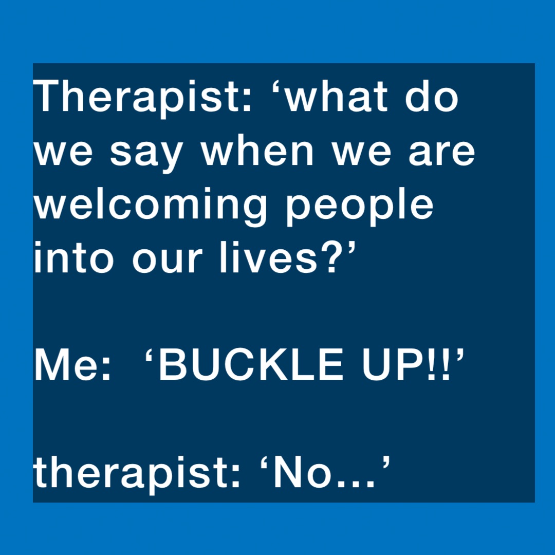 Therapist: ‘what do we say when we are welcoming people into our lives?’

Me:  ‘BUCKLE UP!!’

therapist: ‘No…’