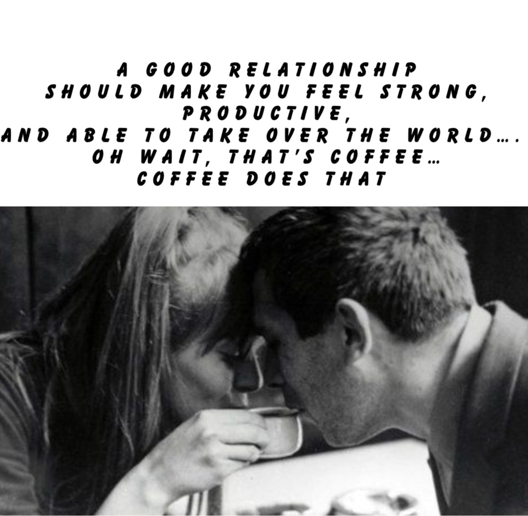 A good relationship 
should make you feel strong, 
productive, 
and able to take over the world….
Oh wait, that’s coffee… 
coffee does that