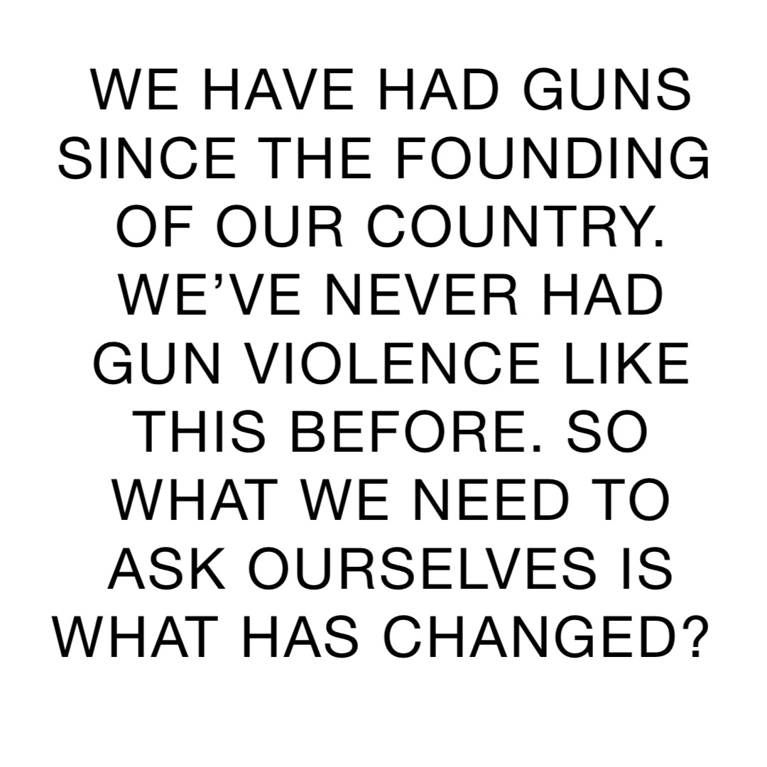 WE HAVE HAD GUNS SINCE THE FOUNDING OF OUR COUNTRY. WE’VE NEVER HAD GUN VIOLENCE LIKE THIS BEFORE. SO WHAT WE NEED TO ASK OURSELVES IS WHAT HAS CHANGED?