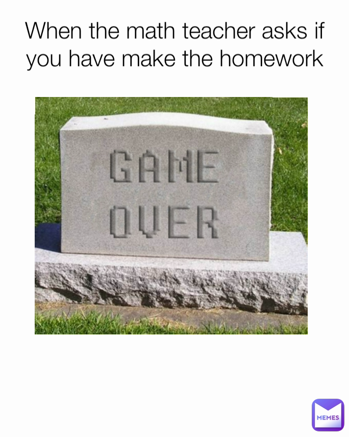 When the math teacher asks if you have make the homework