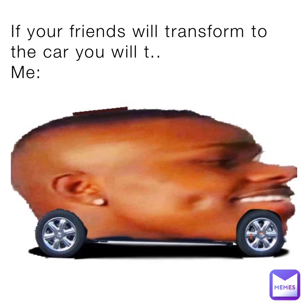 If your friends will transform to the car you will t..
Me: