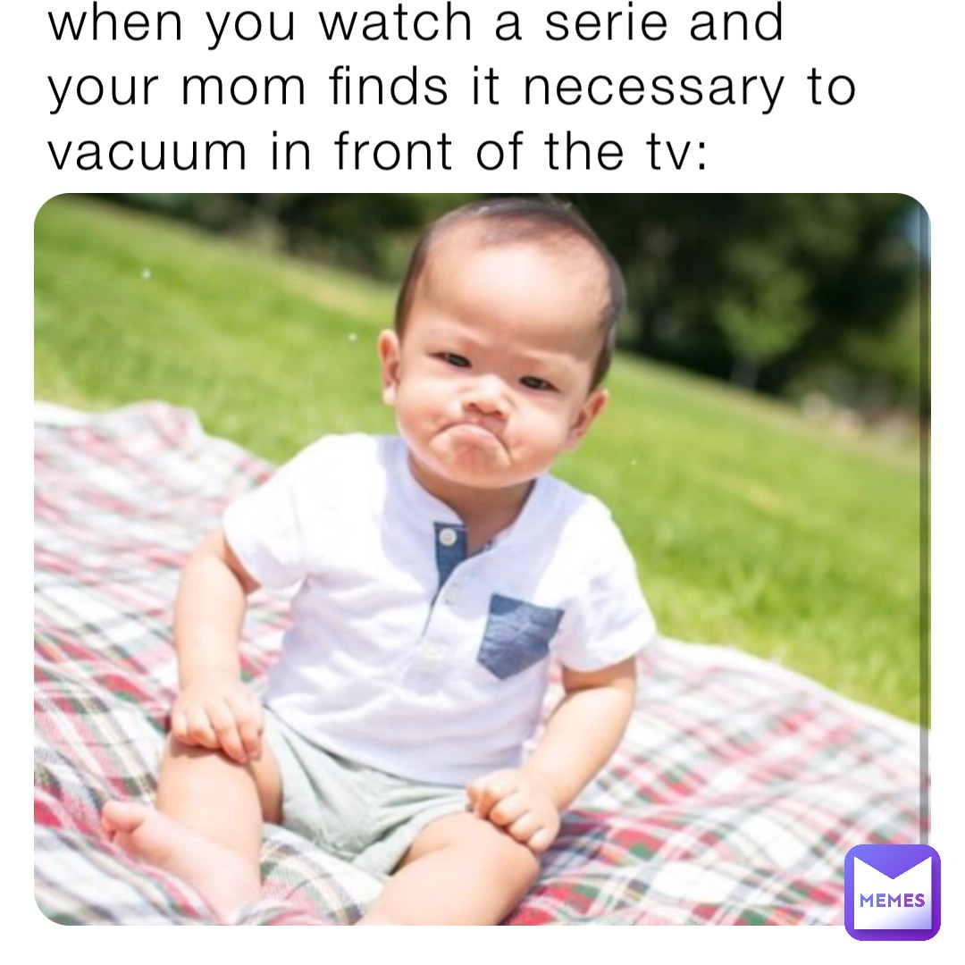when you watch a serie and your mom finds it necessary to vacuum in front of the tv: