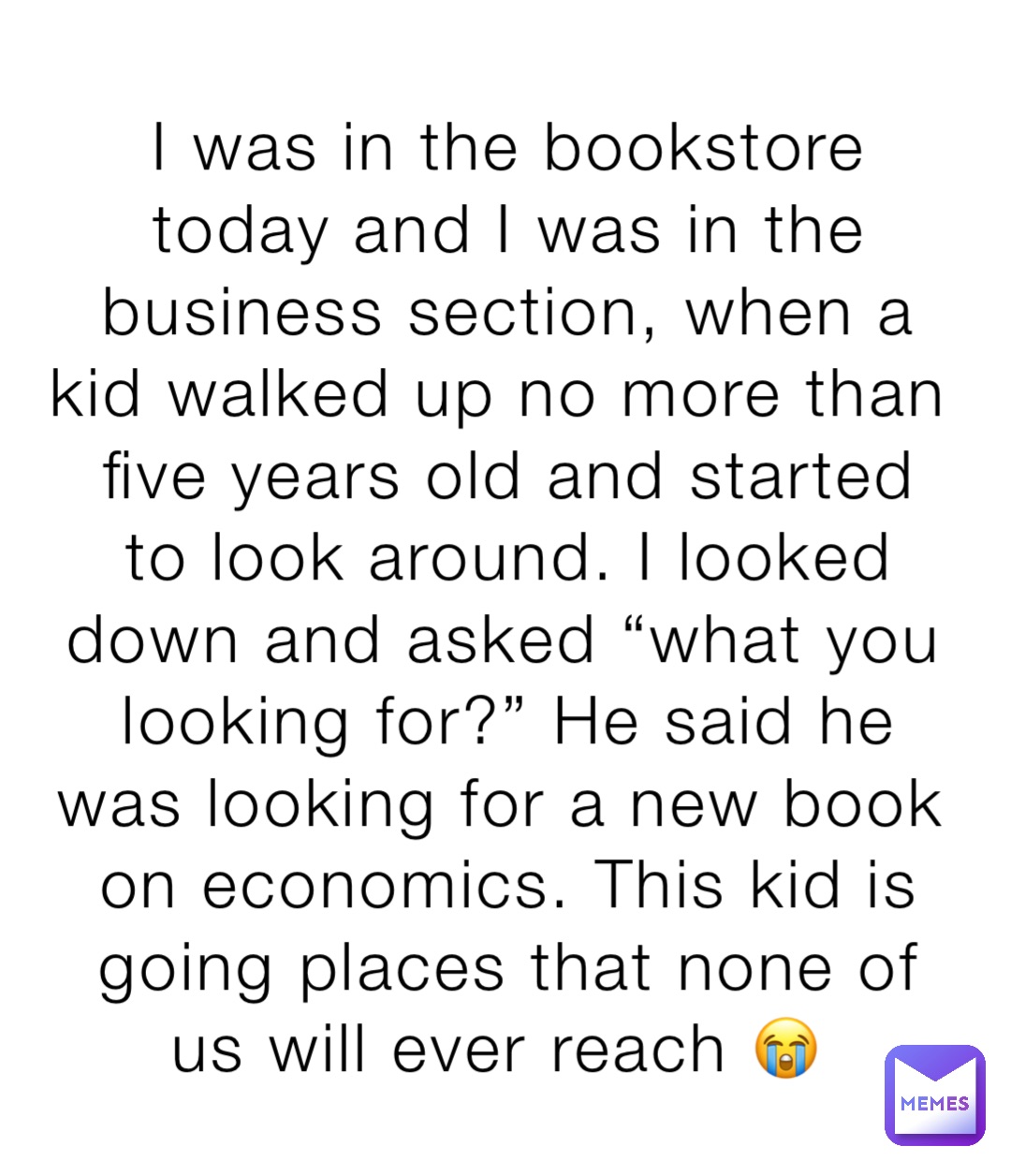 I was in the bookstore today and I was in the business section, when a kid walked up no more than five years old and started to look around. I looked down and asked “what you looking for?” He said he was looking for a new book on economics. This kid is going places that none of us will ever reach 😭