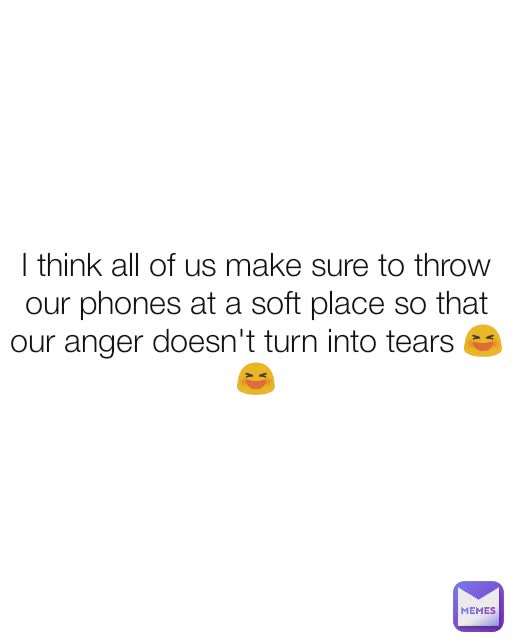 I think all of us make sure to throw our phones at a soft place so that our anger doesn't turn into tears 😆😆