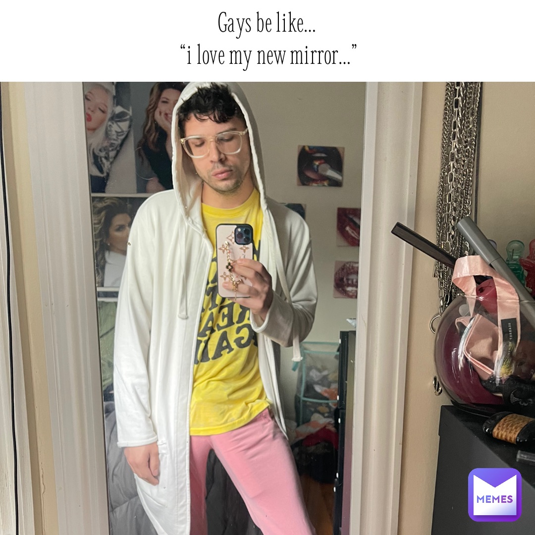 Gays be like…
 “I love my new mirror…” Text Here