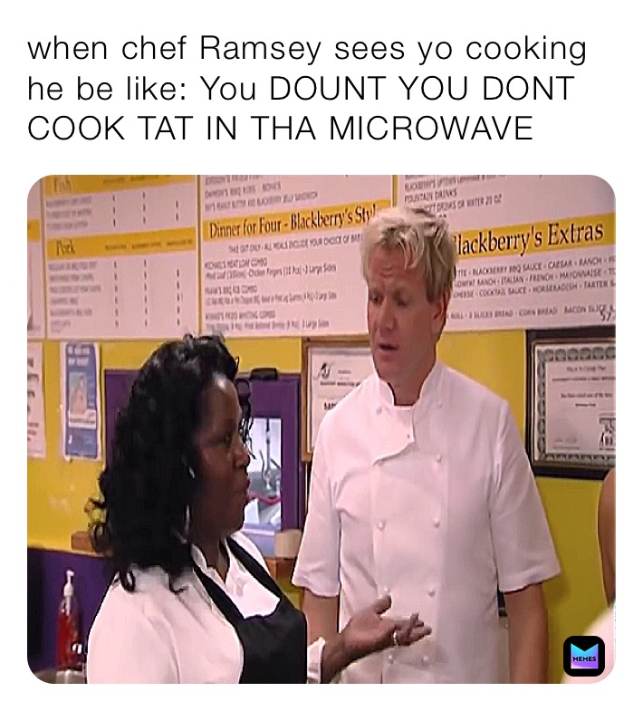 when chef Ramsey sees yo cooking he be like: You DOUNT YOU DONT COOK TAT IN THA MICROWAVE 