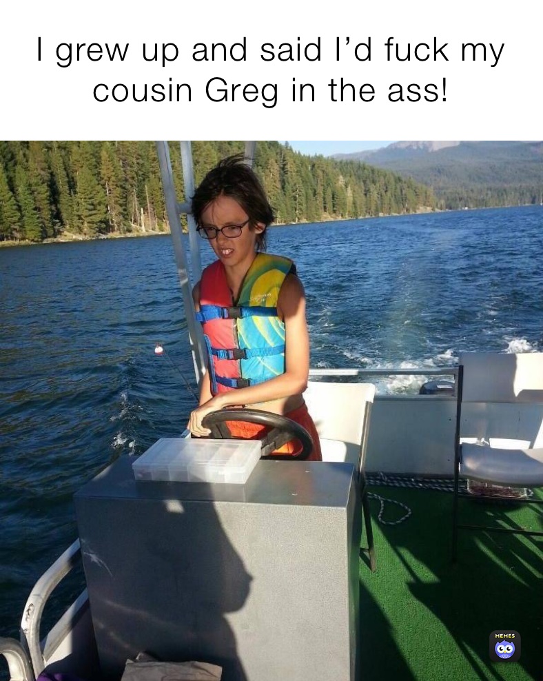 I grew up and said I’d fuck my 
cousin Greg in the ass! 