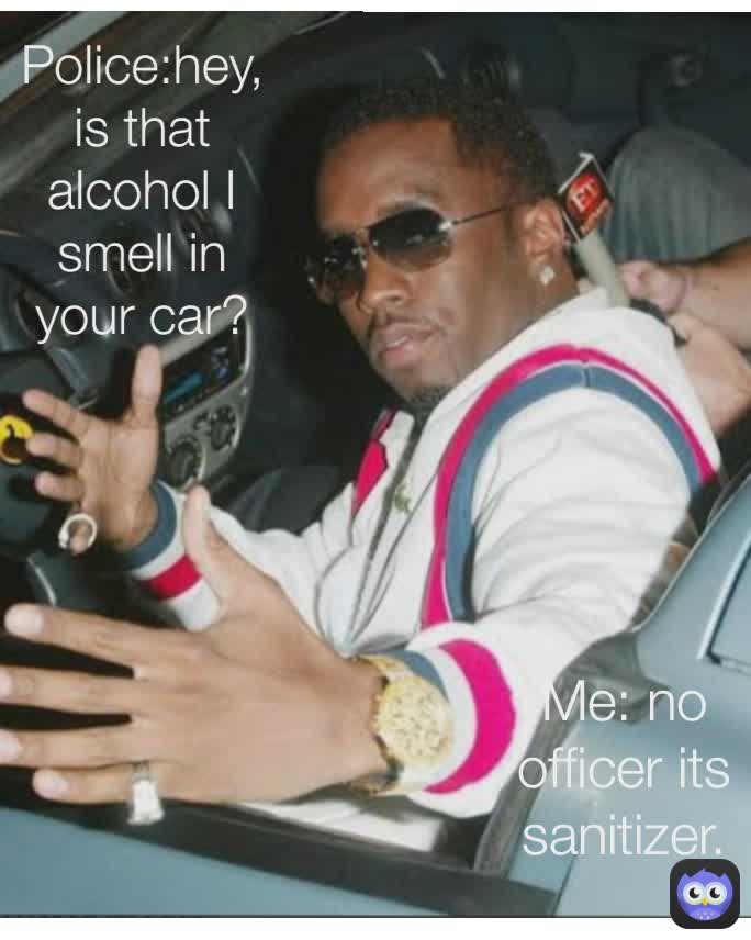 Police: hey, is that alchohol I smell? Police:hey, is that alcohol I smell in your car? Me: no officer its sanitizer.