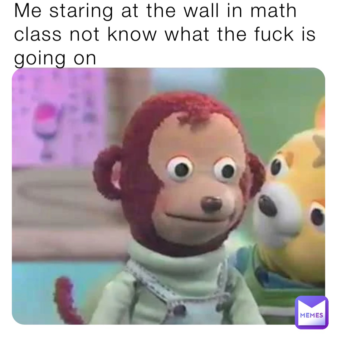 Me staring at the wall in math class not know what the fuck is going on