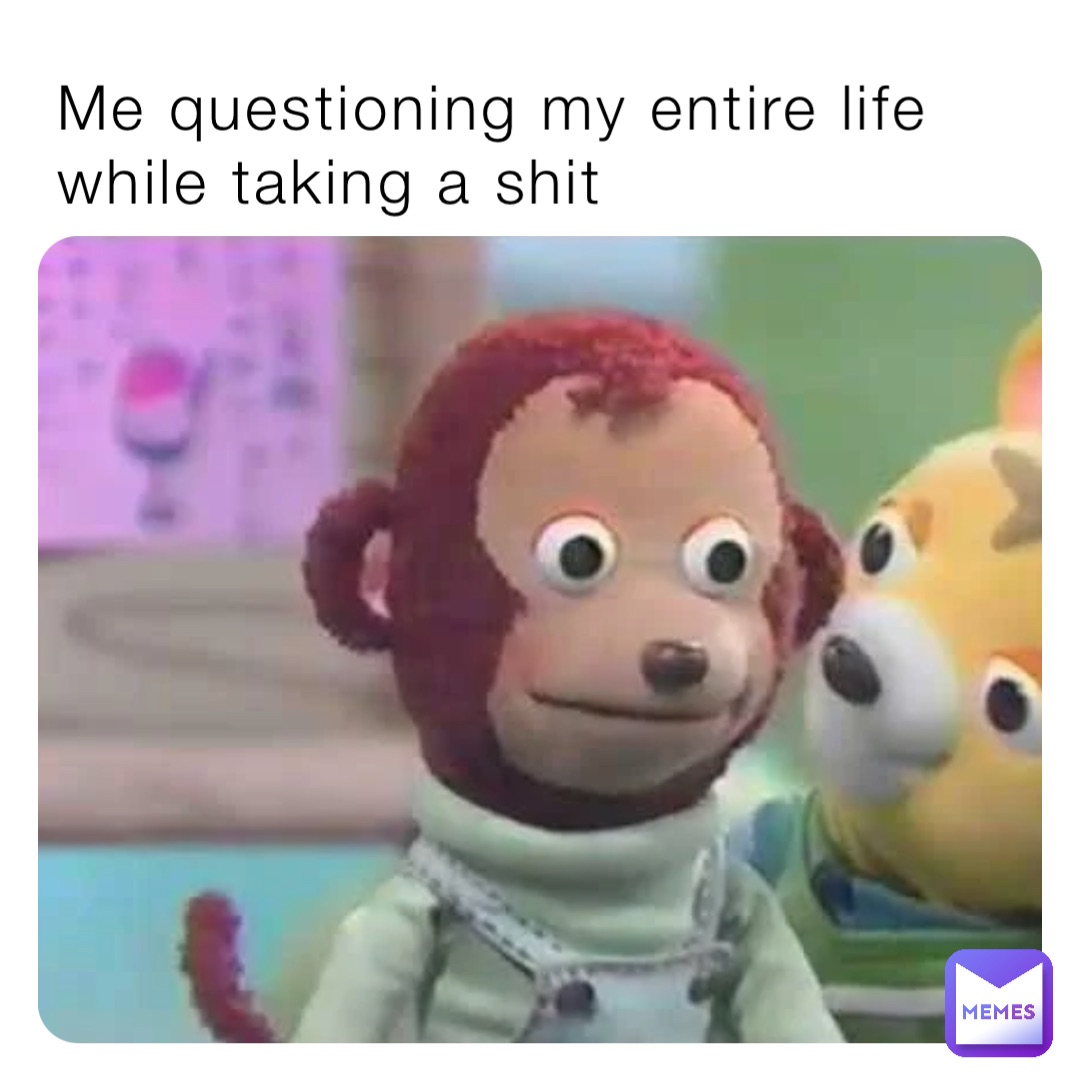 Me questioning my entire life while taking a shit