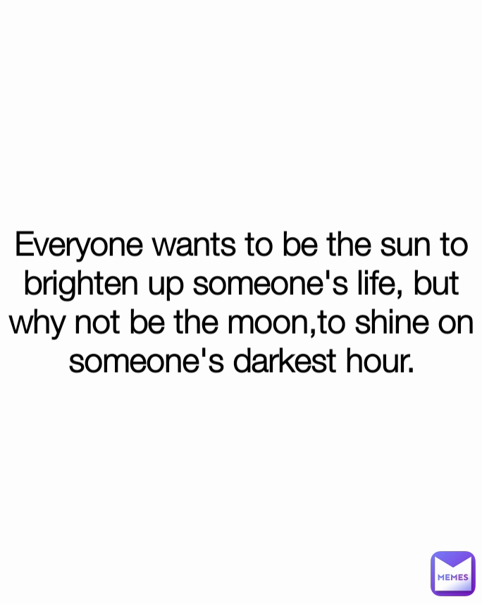 Everyone wants to be the sun to brighten up someone's life, but why not be the moon,to shine on someone's darkest hour.