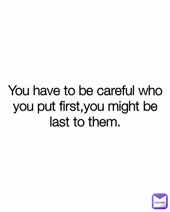 You have to be careful who you put first,you might be last to them ...