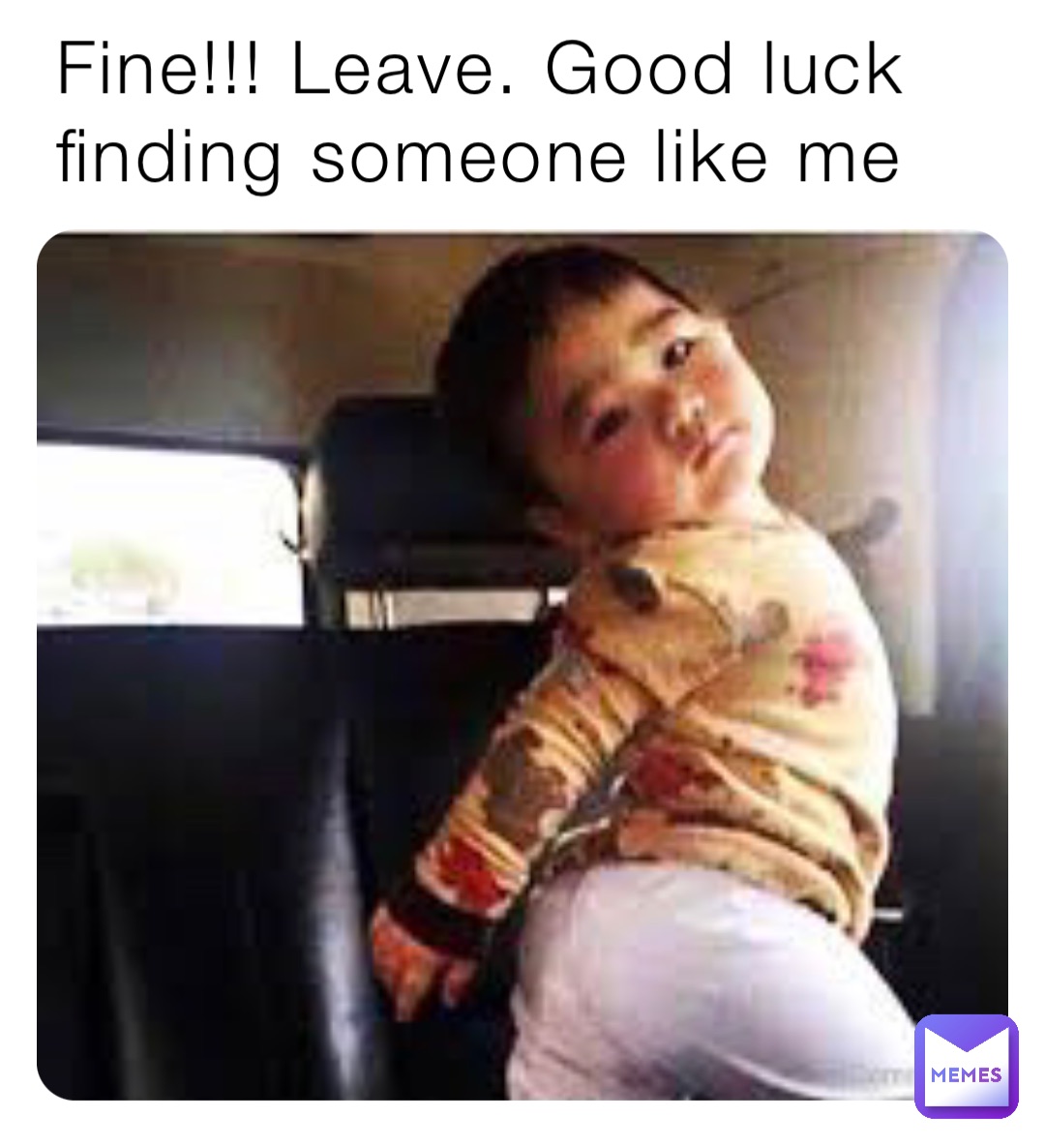 Fine!!! Leave. Good luck finding someone like me