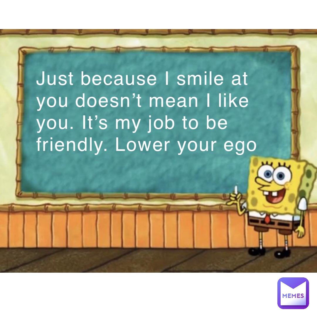 Just because I smile at you doesn’t mean I like you. It’s my job to be friendly. Lower your ego