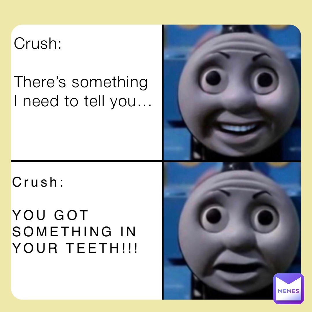 Crush: 

There’s something I need to tell you… Crush:

YOU GOT SOMETHING IN YOUR TEETH!!!