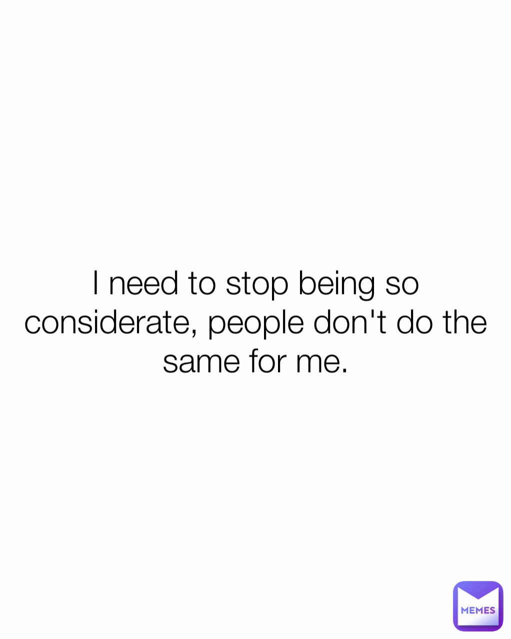 I need to stop being so considerate, people don't do the same for me.