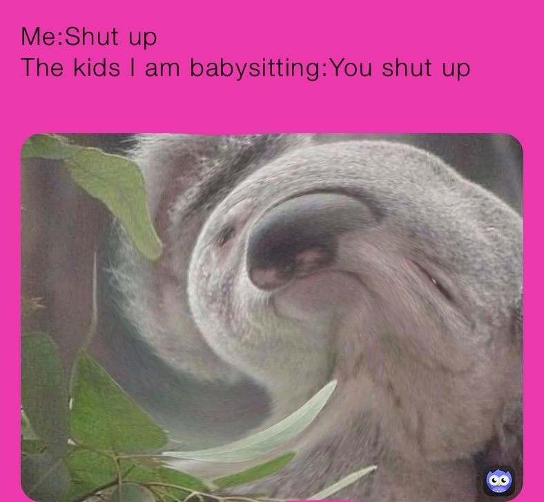 Me:Shut up 
The kids I am babysitting:You shut up 
