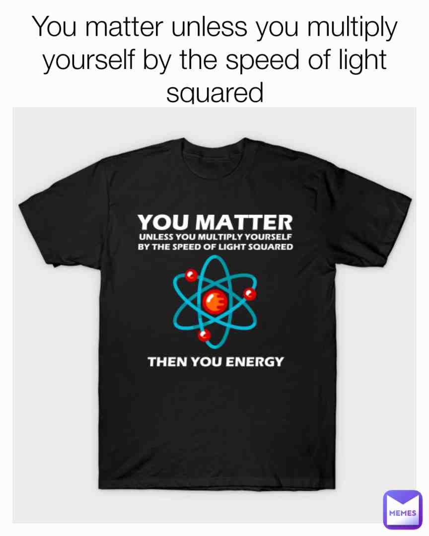 You matter unless you multiply yourself by the speed of light squared https://www.teepublic.com/t-shirt/22477614-you-matter-unless-you-multiply-yourself-by-the-spe?store_id=779619