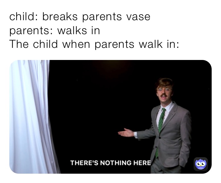 child: breaks parents vase
parents: walks in
The child when parents walk in: