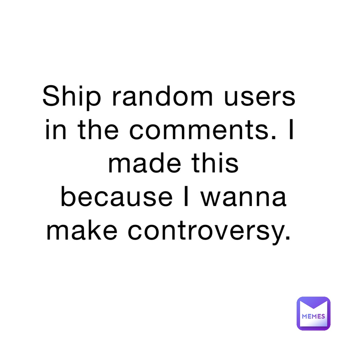 Ship random users in the comments. I made this because I wanna make controversy.