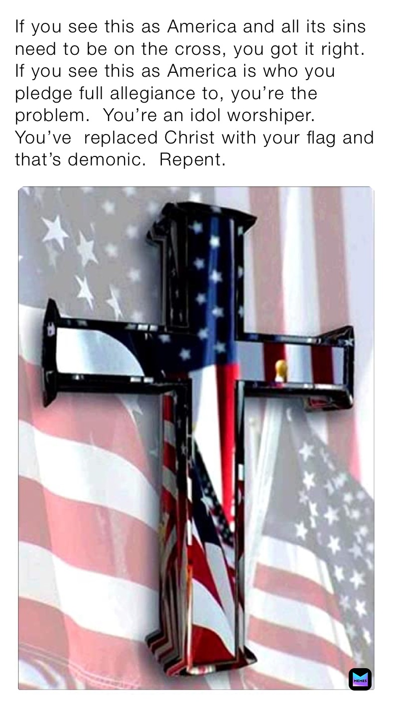 If you see this as America and all its sins need to be on the cross, you got it right.  If you see this as America is who you pledge full allegiance to, you’re the problem.  You’re an idol worshiper. You’ve  replaced Christ with your flag and that’s demonic.  Repent. 