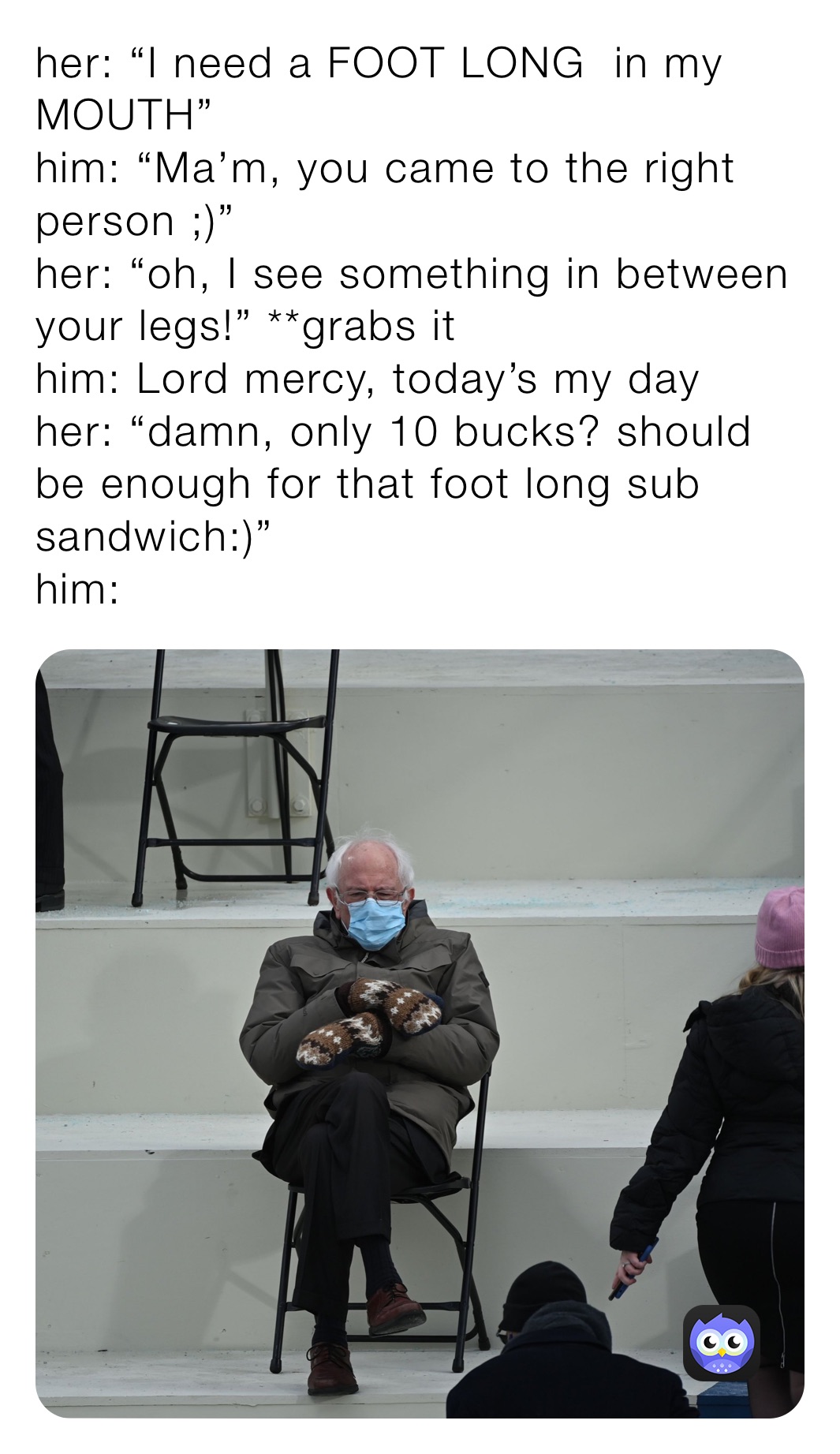 her: “I need a FOOT LONG  in my MOUTH”
him: “Ma’m, you came to the right person ;)”
her: “oh, I see something in between your legs!” **grabs it
him: Lord mercy, today’s my day 
her: “damn, only 10 bucks? should be enough for that foot long sub sandwich:)”
him: 