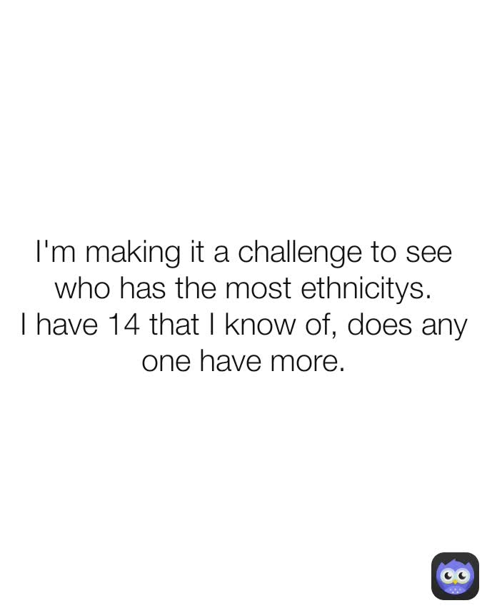 I'm making it a challenge to see who has the most ethnicitys.
I have 14 that I know of, does any one have more.