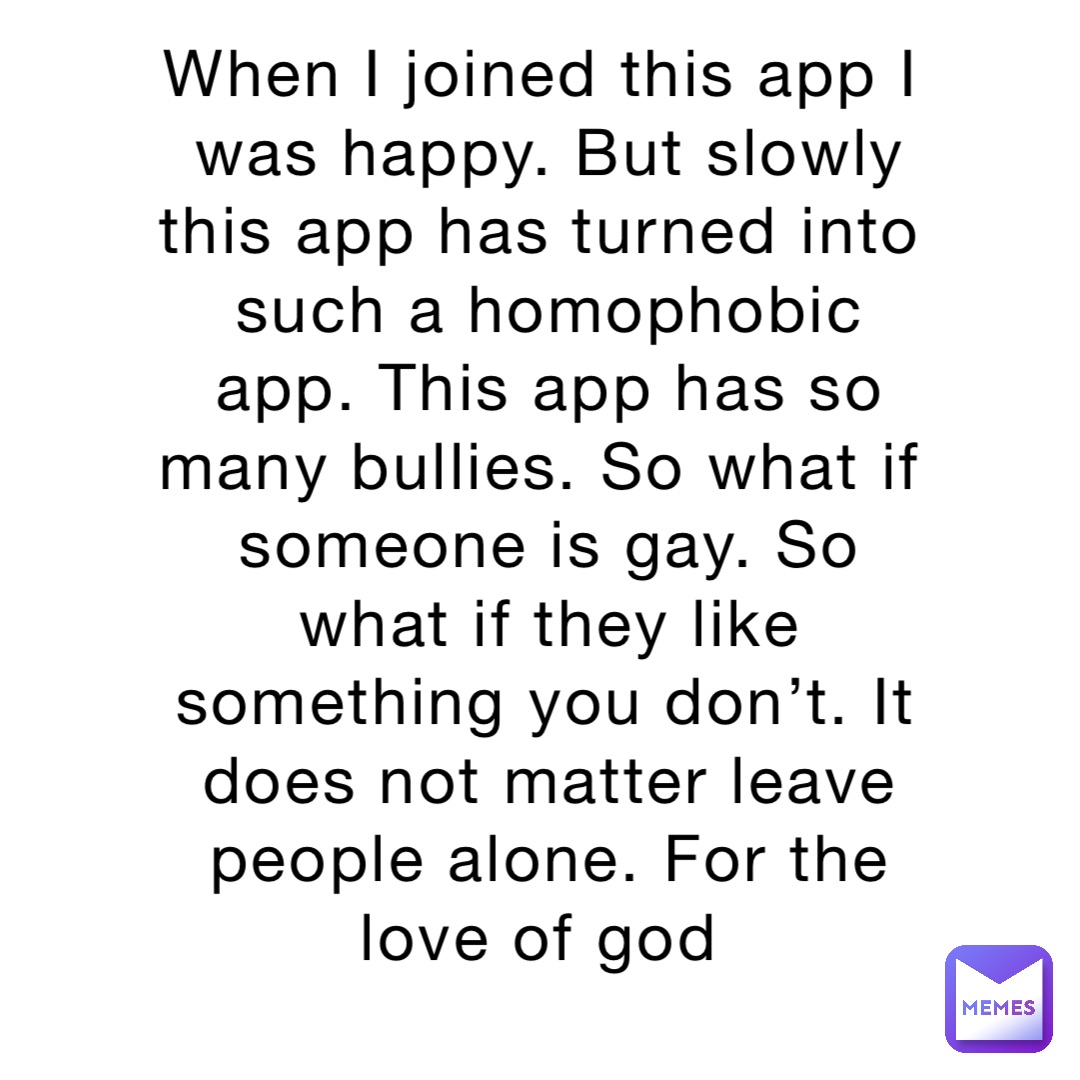 When I joined this app I was happy. But slowly this app has turned into such a homophobic app. This app has so many bullies. So what if someone is gay. So what if they like something you don’t. It does not matter leave people alone. For the love of god