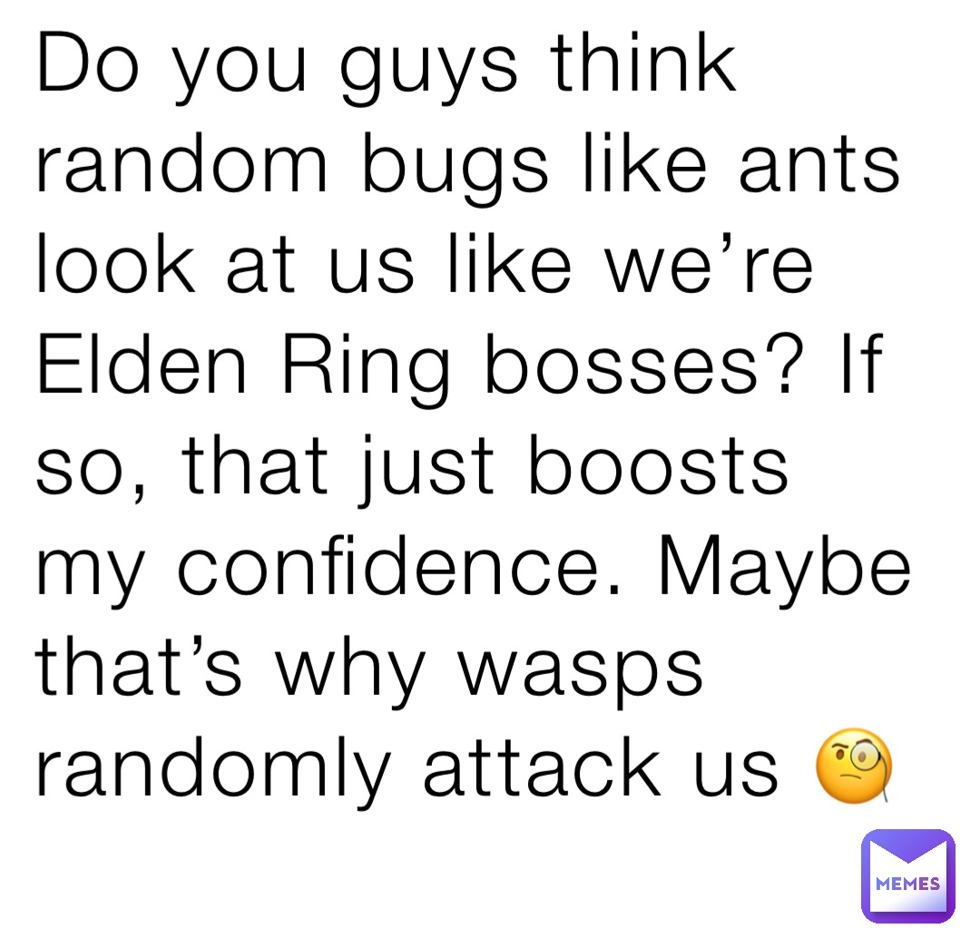 Do you guys think random bugs like ants look at us like we’re Elden Ring bosses? If so, that just boosts my confidence. Maybe that’s why wasps randomly attack us 🧐