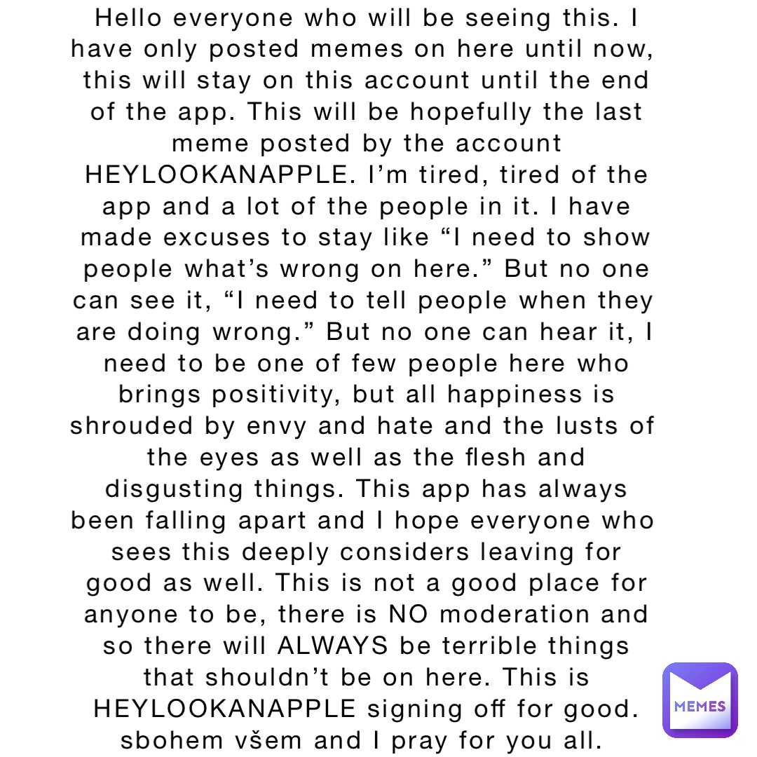 Hello everyone who will be seeing this. I have only posted memes on here until now, this will stay on this account until the end of the app. This will be hopefully the last meme posted by the account HEYLOOKANAPPLE. I’m tired, tired of the app and a lot of the people in it. I have made excuses to stay like “I need to show people what’s wrong on here.” But no one can see it, “I need to tell people when they are doing wrong.” But no one can hear it, I need to be one of few people here who brings positivity, but all happiness is shrouded by envy and hate and the lusts of the eyes as well as the flesh and disgusting things. This app has always been falling apart and I hope everyone who sees this deeply considers leaving for good as well. This is not a good place for anyone to be, there is NO moderation and so there will ALWAYS be terrible things that shouldn’t be on here. This is HEYLOOKANAPPLE signing off for good. sbohem všem and I pray for you all.