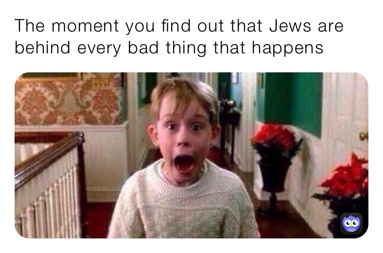 The moment you find out that Jews are behind every bad thing that happens