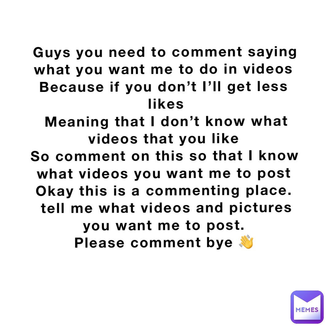 Guys you need to comment saying 
what you want me to do in videos
Because if you don’t I’ll get less
 likes
Meaning that I don’t know what videos that you like
So comment on this so that I know what videos you want me to post
Okay this is a commenting place.
tell me what videos and pictures you want me to post.
Please comment bye 👋