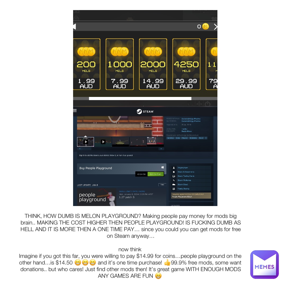 THINK, HOW DUMB IS MELON PLAYGROUND? Making people pay money for mods big brain.. MAKING THE COST HIGHER THEN PEOPLE PLAYGROUND! IS FUCKING DUMB AS HELL AND IT IS MORE THEN A ONE TIME PAY… since you could you can get mods for free on Steam anyway… 

now think
Imagine if you got this far, you were willing to pay $14.99 for coins…people playground on the other hand…is $14.50 😬😬😬 and it’s one time purchase! 👍99.9% free mods, some want donations.. but who cares! Just find other mods then! It’s great game WITH ENOUGH MODS ANY GAMES ARE FUN 😁