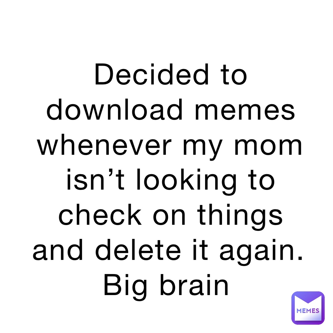Decided to download memes whenever my mom isn’t looking to check on things and delete it again. Big brain
