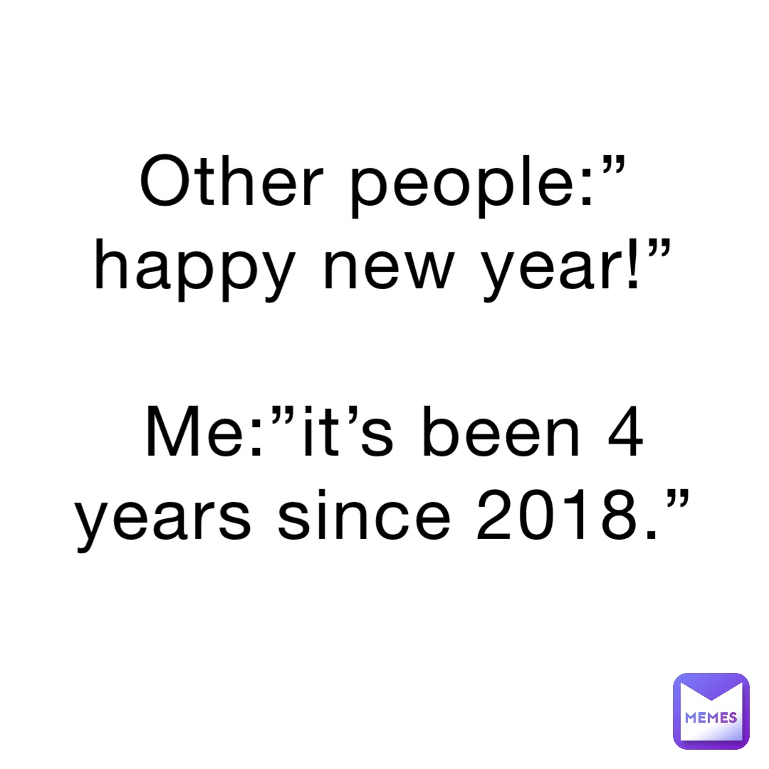 Other people:”happy new year!”

Me:”it’s been 4 years since 2018.”