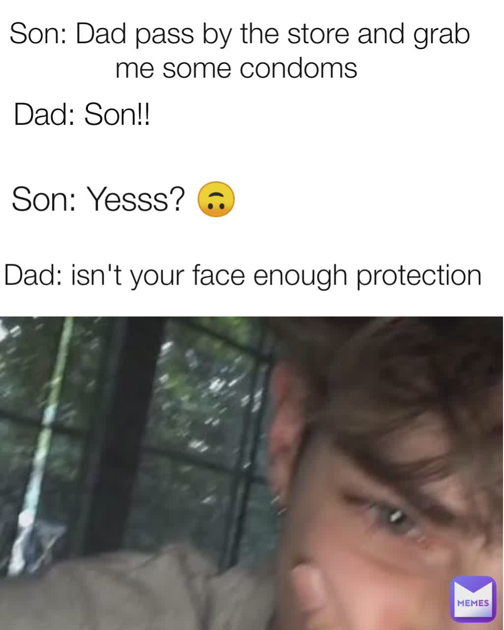 Dad: isn't your face enough protection  Son: Dad pass by the store and grab me some condoms  Dad: Son!!  Son: Yesss? 🙃