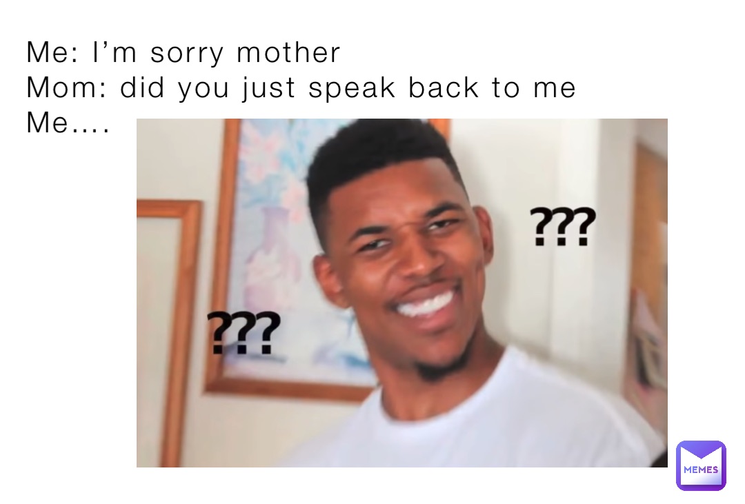 Me: I’m sorry mother
Mom: did you just speak back to me
Me….