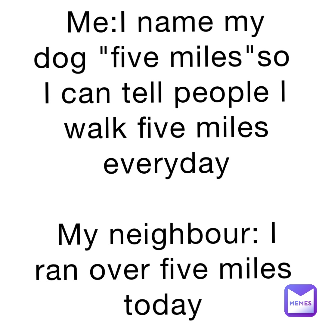 Me:I name my dog "five miles"so I can tell people I walk five miles everyday 

My neighbour: I ran over five miles today