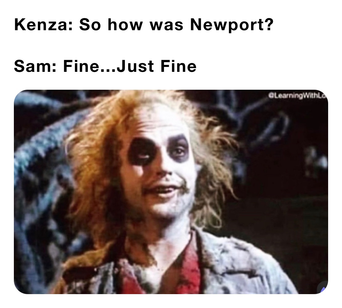 Kenza: So how was Newport?

Sam: Fine...Just Fine