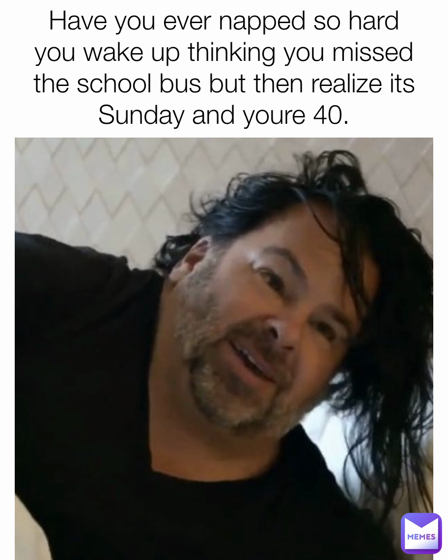 Have you ever napped so hard you wake up thinking you missed the school bus but then realize its Sunday and youre 40.