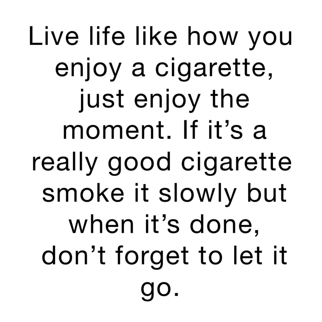 Live life like how you enjoy a cigarette, just enjoy the moment. If it’s a really good cigarette smoke it slowly but when it’s done, don’t forget to let it go.
