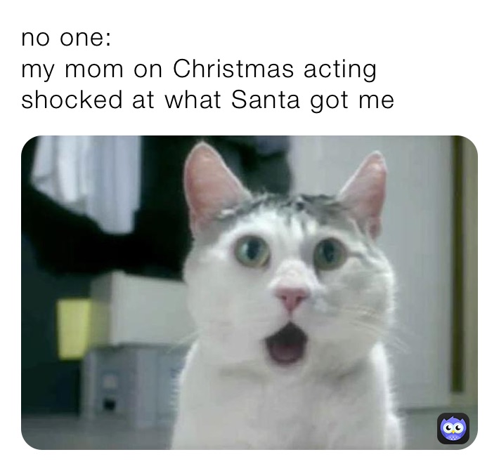 no one: 
my mom on Christmas acting shocked at what Santa got me 