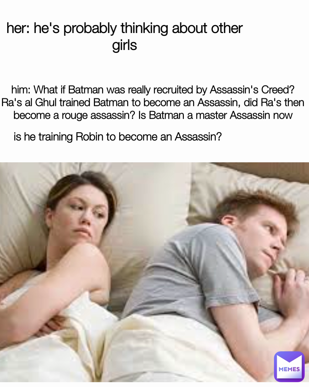 her: he's probably thinking about other girls him: What if Batman was really recruited by Assassin's Creed? Ra's al Ghul trained Batman to become an Assassin, did Ra's then become a rouge assassin? Is Batman a master Assassin now is he training Robin to become an Assassin? 