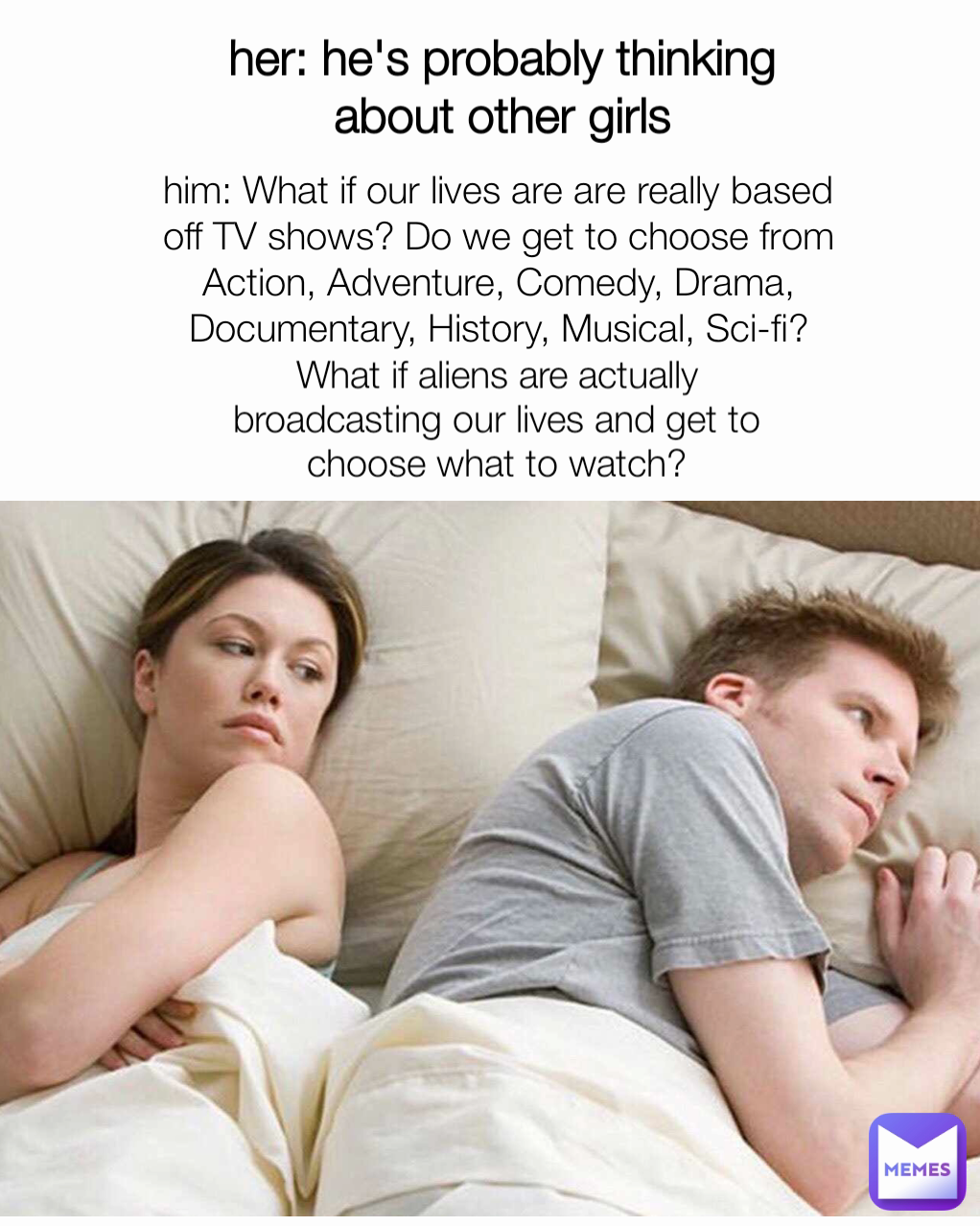 her: he's probably thinking about other girls What if aliens are actually broadcasting our lives and get to choose what to watch? him: What if our lives are are really based off TV shows? Do we get to choose from Action, Adventure, Comedy, Drama, Documentary, History, Musical, Sci-fi?