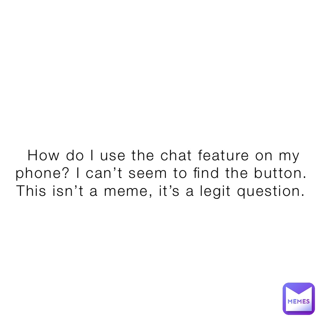 How do I use the chat feature on my phone? I can’t seem to find the button. This isn’t a meme, it’s a legit question.