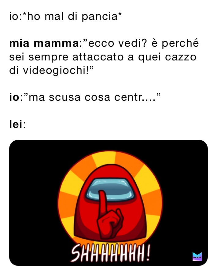 io:*ho mal di pancia*

mia mamma:”ecco vedi? è perché sei sempre attaccato a quei cazzo di videogiochi!”

io:”ma scusa cosa centr....”

lei: 